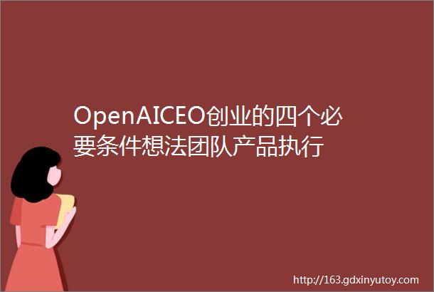 OpenAICEO创业的四个必要条件想法团队产品执行